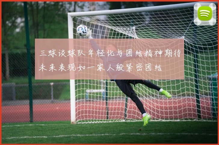 三球谈球队年轻化与团结精神期待未来表现如一家人般紧密团结