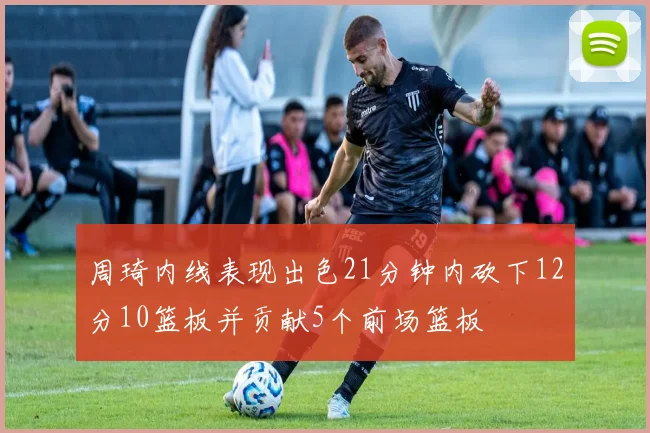 周琦内线表现出色21分钟内砍下12分10篮板并贡献5个前场篮板