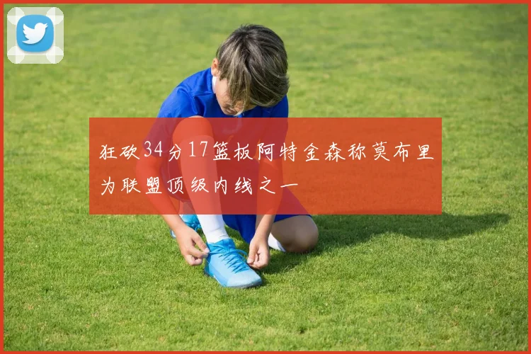 狂砍34分17篮板阿特金森称莫布里为联盟顶级内线之一