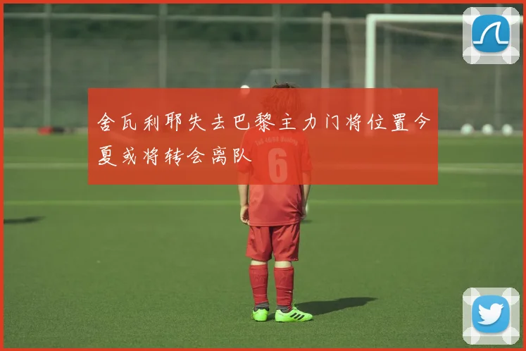 舍瓦利耶失去巴黎主力门将位置今夏或将转会离队