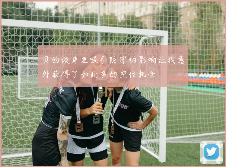 贝西谈库里吸引防守的影响让我意外获得了如此多的空位机会