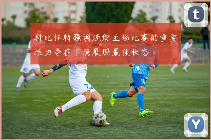 科比怀特强调连续主场比赛的重要性力争在下场展现最佳状态