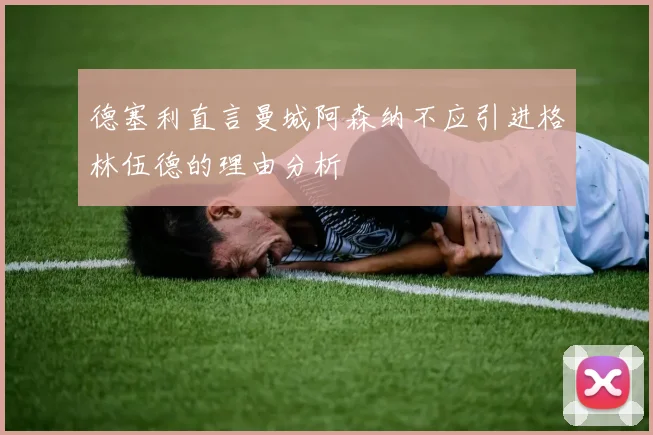 德塞利直言曼城阿森纳不应引进格林伍德的理由分析
