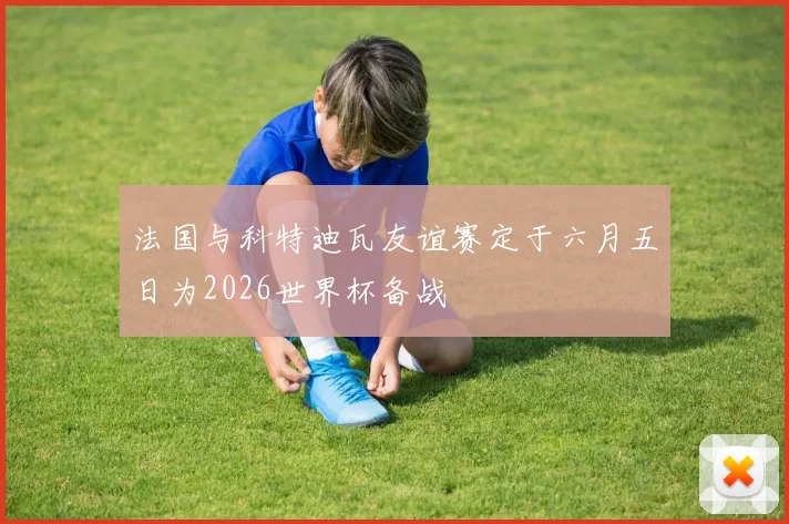 法国与科特迪瓦友谊赛定于六月五日为2026世界杯备战