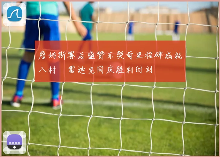 詹姆斯赛后盛赞东契奇里程碑成就八村塁雷迪克同庆胜利时刻