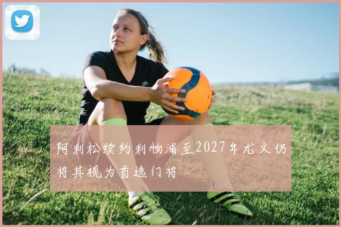 阿利松续约利物浦至2027年尤文仍将其视为首选门将
