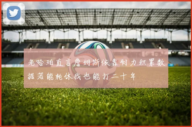老哈珀直言詹姆斯依靠耐力积累数据若能轮休我也能打二十年